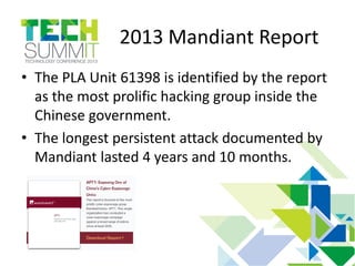 2013 Mandiant Report
• The PLA Unit 61398 is identified by the report
as the most prolific hacking group inside the
Chinese government.
• The longest persistent attack documented by
Mandiant lasted 4 years and 10 months.
 