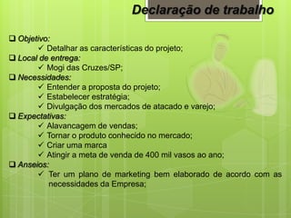  Objetivo:
 Detalhar as características do projeto;
 Local de entrega:
 Mogi das Cruzes/SP;
 Necessidades:
 Entender a proposta do projeto;
 Estabelecer estratégia;
 Divulgação dos mercados de atacado e varejo;
 Expectativas:
 Alavancagem de vendas;
 Tornar o produto conhecido no mercado;
 Criar uma marca
 Atingir a meta de venda de 400 mil vasos ao ano;
 Anseios:
 Ter um plano de marketing bem elaborado de acordo com as
necessidades da Empresa;
Declaração de trabalho
 