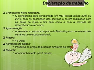  Cronograma físico-financeiro:
 O cronograma será apresentado em MS-Project versão 2007 ou
2010, com as descrições dos serviços à serem realizados com
as datas de início e fim bem como a com a previsão de
desembolsos e recursos;
 Apresentação:
 Apresentar a proposta do plano de Marketing com no mínimo três
cenários do mercado nacional;
 Prazos:
 45 Dias;
 Formação de preços:
 Pesquisa de preço de produtos similares ao projeto;
 Suporte:
 Acompanhamento por 6 meses;
Declaração de trabalho
 