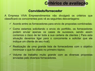 Convidado/fornecedor
A Empresa VIVA Empreendimentos não divulgará os critérios que
classificará os concorrentes pois vê as seguintes desvantagens:
 Acordo entre os fornecedores para envio de propostas combinadas;
 Como estamos solicitando o envio do portfólio, os fornecedores
podem enviar apenas os cases de sucessos, sendo assim
corremos o risco de ter toda a sua carteira de clientes ( Para esta
situação devemos ligar para o concorrente e solicitar que ele
indique um cliente de seu rival);
 Realização de uma grande lista de fornecedores com o objetivo
minimizar o que foi citado no primeiro tópico;
 Volume de trabalho muito grande com as diversas propostas
enviadas pelo diversos fornecedores.
Critérios de avaliação
 