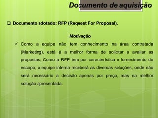  Documento adotado: RFP (Request For Proposal).
Motivação
 Como a equipe não tem conhecimento na área contratada
(Marketing), está é a melhor forma de solicitar e avaliar as
propostas. Como a RFP tem por característica o fornecimento do
escopo, a equipe interna receberá as diversas soluções, onde não
será necessário a decisão apenas por preço, mas na melhor
solução apresentada.
Documento de aquisição
 