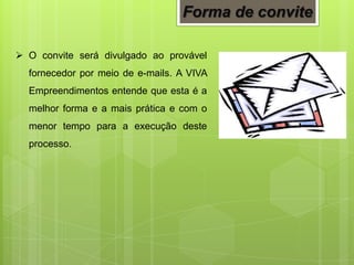  O convite será divulgado ao provável
fornecedor por meio de e-mails. A VIVA
Empreendimentos entende que esta é a
melhor forma e a mais prática e com o
menor tempo para a execução deste
processo.
Forma de convite
 
