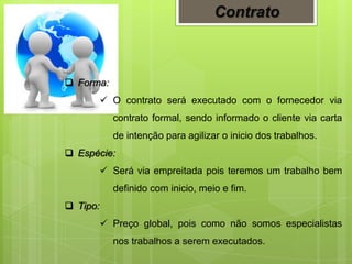  Forma:
 O contrato será executado com o fornecedor via
contrato formal, sendo informado o cliente via carta
de intenção para agilizar o inicio dos trabalhos.
 Espécie:
 Será via empreitada pois teremos um trabalho bem
definido com inicio, meio e fim.
 Tipo:
 Preço global, pois como não somos especialistas
nos trabalhos a serem executados.
Contrato
 