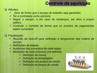 Controle da aquisição
 Atitudes:
 Gerir de forma que o escopo do trabalho seja garantido;
 Ter a contratada como parceira;
 Seguir o escopo, e em caso de mudanças, ser ético e propor
aditivo;
 Controlar o contrato de forma que os eventos de pagamentos
sejam cumpridos.
 Fiscalização:
 Reunião de kick-off para definição e lançamento das ordens de
serviço;
 Definições de etapas;
 Auditorias dos processos de cada etapa;
 Medições de cada processo pré-definido:
 Definição da marca;
 Definição de embalagem;
 Definição dos pontos de venda;
 Definição de preços de venda.
 