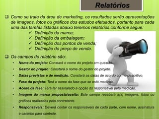 Relatórios
 Como se trata da área de marketing, os resultados serão apresentações
de imagens, fotos ou gráficos dos estudos efetuados, portanto para cada
uma das tarefas listadas abaixo teremos relatórios conforme segue:
 Definição da marca;
 Definição da embalagem;
 Definição dos pontos de venda;
 Definição do preço de venda.
 Os campos do relatório são:
• Nome do projeto: Constará o nome do projeto em questão.
• Gestor do projeto: Constará o nome do gestor do projeto.
• Datas previstas e de medição: Constará as datas de acordo com o descritivo.
• Fase do projeto: Terá o nome da fase que se está medindo.
• Aceite da fase: Terá ter assinalado a opção do responsável pela medição.
• Imagem da marca proposta/aceita: Este campo receberá a(s) imagens, fotos ou
gráficos realizados pelo contratante.
• Responsáveis: Deverá contar os responsáveis de cada parte, com nome, assinatura
e carimbo para controle.
 