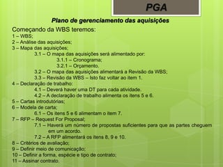 PGA
Plano de gerenciamento das aquisições
Começando da WBS teremos:
1 – WBS;
2 – Análise das aquisições;
3 – Mapa das aquisições;
3.1 – O mapa das aquisições será alimentado por:
3.1.1 – Cronograma;
3.2.1 – Orçamento.
3.2 – O mapa das aquisições alimentará a Revisão da WBS;
3.3 – Revisão da WBS – Isto faz voltar ao item 1.
4 – Declaração de trabalho:
4.1 – Deverá haver uma DT para cada atividade.
4.2 – A declaração de trabalho alimenta os itens 5 e 6.
5 – Cartas introdutórias;
6 – Modela de carta;
6.1 – Os itens 5 e 6 alimentam o item 7.
7 – RFP – Request For Proposal;
7.1 – Haverá um número de propostas suficientes para que as partes cheguem
em um acordo.
7.2 – A RFP alimentará os itens 8, 9 e 10.
8 – Critérios de avaliação;
9 – Definir meio de comunicação;
10 – Definir a forma, espécie e tipo de contrato;
11 – Assinar contrato.
 