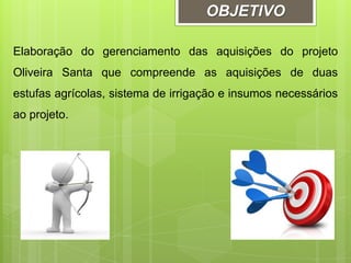 OBJETIVO
Elaboração do gerenciamento das aquisições do projeto
Oliveira Santa que compreende as aquisições de duas
estufas agrícolas, sistema de irrigação e insumos necessários
ao projeto.
 
