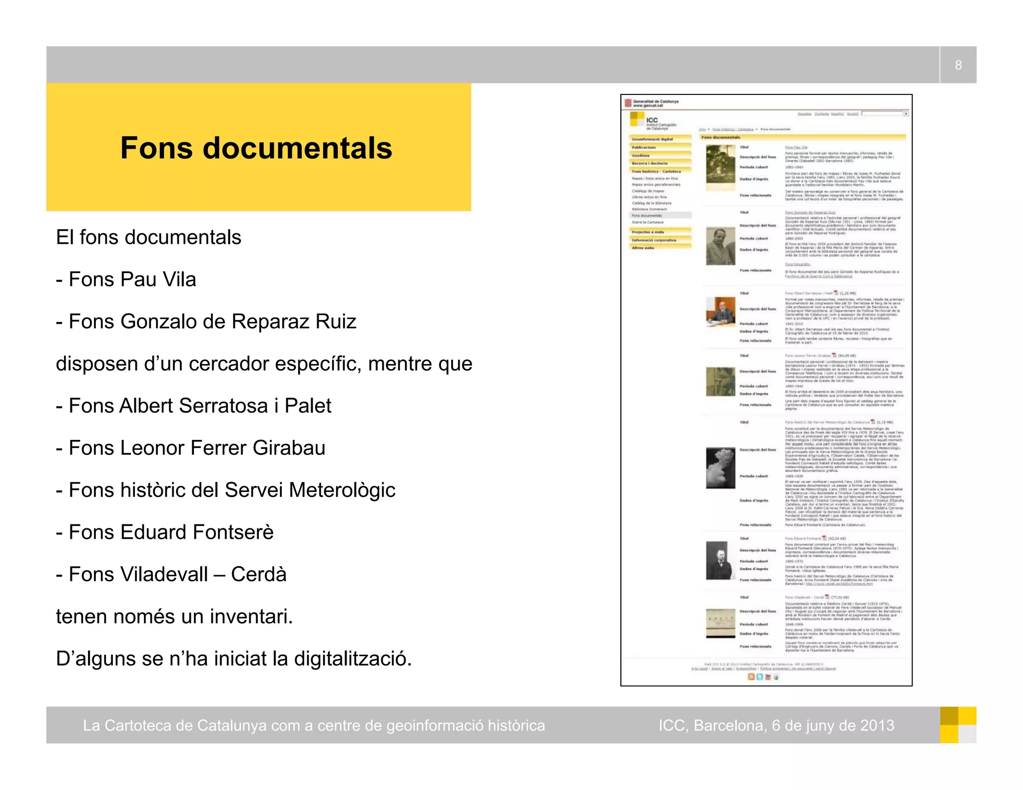 Fons documentals
8
Fons documentals
El fons documentals
- Fons Pau Vila
- Fons Gonzalo de Reparaz Ruiz
disposen d’un cercador específic, mentre que
- Fons Albert Serratosa i Palet
Fons Leonor Ferrer Girabau- Fons Leonor Ferrer Girabau
- Fons històric del Servei Meterològic
- Fons Eduard Fontserè
- Fons Viladevall – Cerdà
tenen només un inventari.
D’alguns se n’ha iniciat la digitalització.
La Cartoteca de Catalunya com a centre de geoinformació històrica ICC, Barcelona, 6 de juny de 2013
 