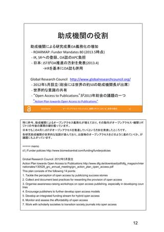 12
特に昨今、助成機関によるオープンアクセス義務化が増えており、その動向がオープンアクセス・機関リポ
ジトリの今後の展開の鍵を握っています。
日本でもこの4月にJSTがオープンアクセスを推進していくという方針を発表したところです。
各研究助成機関の世界的な協調が進んでおり、出版物のオープンアクセスをどのように進めていくか、が
議題にも上がっています。
===== memo
cf.) Funder policies http://www.biomedcentral.com/funding/funderpolicies
Grobal Research Council: 2012年5月設立
Action Plan towards Open Access to Publications http://www.dfg.de/download/pdf/dfg_magazin/inter
nationales/130528_grc_annual_meeting/grc_action_plan_open_access.pdf
This plan consists of the following 14 points:
1. Tackle the perception of open access by publicizing success stories
2. Collect and document best practices for rewarding the provision of open access
3. Organise awareness-raising workshops on open access publishing, especially in developing coun
tries
4. Encourage publishers to further develop open access models
5. Develop an integrated funding stream for hybrid open access
6. Monitor and assess the affordability of open access
7. Work with scholarly societies to transition society journals into open access
 