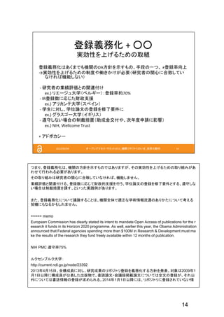 14
つまり、登録義務化は、機関の方針を示すものではありますが、その実効性を上げるための取り組みがあ
わせて行われる必要があります。
その取り組みは研究者の関心に合致していなければ、機能しません。
業績評価と関連付ける、登録数に応じて財政的支援を行う、学位論文の登録を修了要件とする、遵守しな
い場合は制裁措置を課す、といった実践例があります。
また、登録義務化について議論することは、機関全体で適正な学術情報流通のありかたについて考える
契機にもなるかもしれません。
===== memo
European Commission has clearly stated its intent to mandate Open Access of publications for the r
esearch it funds in its Horizon 2020 programme. As well, earlier this year, the Obama Administration
announced that Federal agencies spending more than $100M in Research & Development must ma
ke the results of the research they fund freely available within 12 months of publication.
NIH PMC 遵守率75%
ルクセンブルク大学：
http://current.ndl.go.jp/node/23392
2013年4月15日、全構成員に対し、研究成果のリポジトリ登録を義務化する方針を発表。対象は2009年1
月1日以降に構成員が公表した出版物で、査読論文・会議録掲載論文については全文の登録が、それ以
外については書誌情報の登録が求められる。2014年1月1日以降には、リポジトリに登録されていない情
 