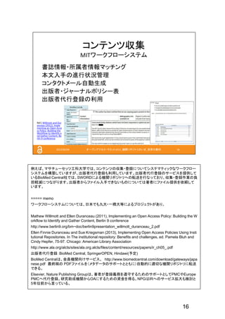 16
例えば、マサチューセッツ工科大学では、コンテンツの収集・登録についてシステマティックなワークフロー
システムを構築していますが、出版者代行登録も利用しています。出版者代行登録のサービスを提供して
いるBioMed Central社では、SWORDによる機関リポジトリへの転送を行なっており、収集・登録作業の負
担軽減につながります。出版者からファイル入手できないものについては著者にファイル提供を依頼して
います。
===== memo
ワークフローシステムについては、日本でも九大・一橋大等によるプロジェクトがあり。
Mathew Willmott and Ellen Duranceau (2011), Implementing an Open Access Policy: Building the W
orkflow to Identify and Gather Content, Berlin 9 conference
http://www.berlin9.org/bm~doc/berlin9presentation_willmott_duranceau_2.pdf
Ellen Finnie Duranceau and Sue Kriegsman (2013), Implementing Open Access Policies Using Insti
tutional Repositories. In The institutional repository: Benefits and challenges, ed. Pamela Bluh and
Cindy Hepfer, 75-97. Chicago: American Library Association
http://www.ala.org/alcts/sites/ala.org.alcts/files/content/resources/papers/ir_ch05_.pdf
出版者代行登録：BioMed Central, SpringerOPEN, Hindawi(予定)
BioMed Centralは、会員機関向けサービス。 http://www.biomedcentral.com/download/gateways/japa
nese.pdf 最終稿の PDFファイルを（メタデータのサポートとともに）自動的に適切な機関リポジトリに転送
できる。
Elsevier, Nature Publishing Groupは、著者が登録義務を遵守するためのサポートとしてPMCやEurope
PMCへ代行登録。研究助成機関からOAにするための資金を得る。NPGはIRへのサービス拡大も検討と
5年位前から言っている。
 