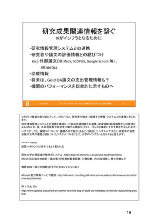 19
リポジトリ推進の取り組みとして、リポジトリと、研究者や論文に関連する情報・システムとの連携も見られ
ます。
研究情報管理システムとの連携を筆頭に、外部の評価情報との連携、助成情報（助成機関からの要請に
よる）の入力、等、各研究成果や研究者に関する情報やパフォーマンスを集約して示す動きが見られます。
いずれにしても、機関リポジトリが、機関の中で独立・あるいは孤立したシステムではなく、研究者の研究
活動や大学の運営と結びついたシステムになることで、大学のインフラへとなりえると言えます。
===== memo
総覧へのリンクは日本でもよく見られる
信州大学の視認度評価分析システム http://soar-rd.shinshu-u.ac.jp/rvas-dept/mainmenu
IRとWoSの論文別統計／論文数（研究者総覧登録数、IR登録数、WoS収録数）、被引用数など
佛教大IR：「被引用情報」のタブが各コンテンツにあり
Altmetic社が無料サービス提供: http://altmetric.com/blog/altmetrics-in-academic-libraries-and-instituti
onal-repositories/
IR x Gold OA
http://www.goldoa.org.uk/the-pi-warrior-and-the-bag-of-gold-oa-metadata-university-accounting-prac
tice/
 