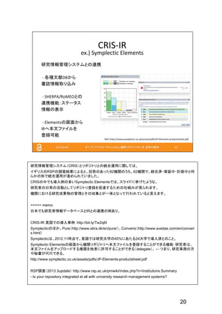 20
研究情報管理システム（CRIS）とリポジトリとの統合運用に関しては、
イギリスのRSPの調査結果によると、回答のあった82機関のうち、62機関で、統合済・実装中・計画中と何
らかの形で統合運用が進められていました。
CRISの中でも導入例の多いSymplectic Elementsでは、スライドに挙げたような、
研究者の日常の活動としてリポジトリ登録を促進するための仕組みが見られます。
機関における研究成果物の管理とその収集とが一体となって行われていると言えます。
===== memo
日本でも研究者情報データベースとIRとの連携の例あり。
CRIS-IR 英国での導入事例：http://bit.ly/Tw2q6I
Symplecticのほか、Pure（http://www.atira.dk/en/pure/）、Converis（http://www.avedas.com/en/converi
s.html）
Symplecticは、2012.11時点で、英国では研究大学の45%にあたる24大学で導入済とのこと。
Symplectic Elementsの画面から機関リポジトリへ本文ファイルを登録することができる機能：研究者は、
本文ファイルをアップロードする権限を他者に許可することができる（delegate）。 ←つまり、研究事務の方
や秘書が代行できる。
http://www.symplectic.co.uk/assets/pdfs/JP-Elements-productsheet.pdf
RSP調査（2013.3update） http://www.rsp.ac.uk/pmwiki/index.php?n=Institutions.Summary
- Is your repository integrated at all with university research management systems?
 