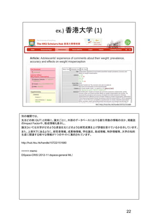 22
別の機関では、
先ほどの例（QUT）と同様に、論文ごとに、外部のデータベースにおける被引用数の情報のほか、掲載誌
のImpact Factorや、助成情報も表示し、
論文ひいては大学がどのような資金を元にどのような研究成果を上げ評価を受けているかを示しています。
また、上部タブにあるように、研究者情報、成果物情報、学位論文、助成情報、特許情報等、大学の知的
生産に関連する様々な情報が１つのサイトに集約されています。
http://hub.hku.hk/handle/10722/151680
===== memo
DSpace-CRIS（2012-11 dspace-general ML）
 