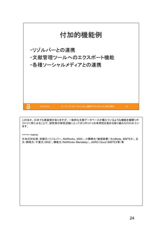 24
このほか、日本でも実装例がありますが、一般的な文献データベースが備えているような機能を機関リポ
ジトリに持たせることで、研究者の研究活動にとってのリポジトリの有用性を高める取り組みも行われてい
ます。
===== memo
日本の対応例：京都大（リゾルバー、RefWorks、SNS）、小樽商大（検索結果）（EndNote、BIBTEX）、北
大・静岡大・千葉大（SNS）、佛教大（RefWorks・Mendeley）、JAIRO Cloud（BIBTEX等）等
 