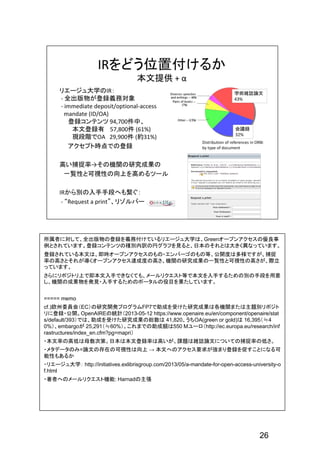 26
所属者に対して、全出版物の登録を義務付けているリエージュ大学は、Greenオープンアクセスの優良事
例とされています。登録コンテンツの種別内訳の円グラフを見ると、日本のそれとは大きく異なっています。
登録されている本文は、即時オープンアクセスのもの・エンバーゴのもの等、公開度は多様ですが、捕捉
率の高さとそれが導くオープンアクセス達成度の高さ、機関の研究成果の一覧性と可視性の高さが、際立
っています。
さらにリポジトリ上で即本文入手できなくても、メールリクエスト等で本文を入手するための別の手段を用意
し、機関の成果物を発見・入手するためのポータルの役目を果たしています。
===== memo
cf.)欧州委員会（EC）の研究開発プログラムFP7で助成を受けた研究成果は各機関または主題別リポジト
リに登録・公開。OpenAIREの統計（2013-05-12 https://www.openaire.eu/en/component/openaire/stat
s/default/393）では、助成を受けた研究成果の総数は 41,820、うちOA(green or gold)は 16,395（≒4
0%）、embargoが 25,291（≒60%）。これまでの助成額は550 Mユーロ（http://ec.europa.eu/research/inf
rastructures/index_en.cfm?pg=mapri）
・本文率の高低は母数次第。日本は本文登録率は高いが、課題は雑誌論文についての捕捉率の低さ。
・メタデータのみ=論文の存在の可視性は向上 → 本文へのアクセス要求が強まり登録を促すことになる可
能性もあるか
・リエージュ大学： http://initiatives.exlibrisgroup.com/2013/05/a-mandate-for-open-access-university-o
f.html
・著者へのメールリクエスト機能: Harnadの主張
 