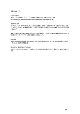 発表は以上です。
===== memo
IRだけでなくOA全体について、コスト効率性を考えながら、方針を打ち出すべき。
cf.) University of Manchester http://www.openaccess.manchester.ac.uk/
月刊DRF 39号
UK マンチェスター大学: “現存しているIRに出版機能を加えたものでOAのサポートをしていきたいと話し
ていました。たとえば、編集機能の強化、コンテンツ登録の為のwebフォームの構築、テキストのハーベス
ト等です。”
研究データの登録・公開を義務付けるジャーナルが増えてきているが、日本の図書館側からの反応はあ
まり見えない。データリポジトリ自体は増加してきているが。
Australia
ANDS：Australian National Data Service http://www.ands.org.au/ オーストラリアの研究データのア
ーカイブ。共有と再利用を促進。
[再利用] ex. 英MERLINプロジェクト
IRコンテンツのテキストマイニングによるキーワード抽出とその重み付け→主題特化した検索インターフェ
イス
28
 