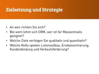 • An wen richten Sie sich?
• Bei wem lohnt sich CRM, wer ist für Massenmails
geeignet?
• Welche Ziele verfolgen Sie qualitativ und quantitativ?
• Welche Rolle spielen Listenaufbau, Erstkonvertrerung,
Kundenbindung und Verkaufsförderung?
Zielsetzung und Strategie
 