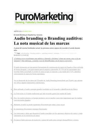 ARTÍCULO » MARKETING
El Audio Branding en España hoy, funciona
Audio branding o Branding auditivo:
La nota musical de las marcas
A pesar del enorme bombardeo actual, las personas somos capaces de recordar el sonido durante
años
Tags: audiobranding | branding auditivo | marketing musical | estrategia | Publicado por Redacción
06-06-2013 (13:40:32)
¿Cuántas veces escuchamos una música o sintonía y decimos “cómo me suena, esto es de un
anuncio”? Sin embargo, ¿cuántas veces la identificamos con la marca correcta?
El audio demuestra ser una potente herramienta de construcción de marca en España si bien utilizada
de forma desigual y con gran espacio para la mejora y desarrollo. El 72% de los encuestados dice
recordar haber escuchado el sonido de marca al que es expuesto y una media del 37,8% identifica
correctamente la marca de forma espontánea.
Así se desprende de los datos del I Estudio de Audio Branding desarrollado por Flyabit, que además
nos ofrece algunas interesantes conclusiones.
• Bien utilizado, el audio consigue grandes resultados en el recuerdo e identificación de Marca
• La Televisión es el medio tradicional que más recuerdo genera por medio del audio
• Hoy, los medios propios y el propio producto son en muchos casos más importantes que los medios
convencionales pagados
• Mediante el audio se puede segmentar eficazmente por edad y clase social
• Se transmiten eficazmente mensajes funcionales
• Las emociones e ideas que despierta el audio coinciden con los aparentes objetivos de marca y están
claramente en los territorios de marca
• No parece haber procesos de medición y ajuste del audio para corregir desequilibrios y errores
 