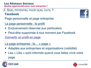2. QUEL POTENTIEL POUR QUEL OUTIL ?
Les Réseaux Sociaux
Quelles opportunités pour mon entreprise ?
Facebook
Page personnelle et page entreprise
La page personnelle : le profil
 Exclusivement réservée aux particuliers
 Peut-être supprimée à tout moment par Facebook
Convertir un profil en page
La page entreprise : la… « page »
 Adaptée aux entreprises et organisations (visibilité)
 Les « Like » sont informés quand vous faites vivre votre
page
13
 