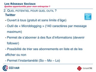 2. QUEL POTENTIEL POUR QUEL OUTIL ?
Les Réseaux Sociaux
Quelles opportunités pour mon entreprise ?
Twitter
- Ouvert à tous (gratuit et sans limite d’âge)
- Outil de « Microblogging » (140 caractères par message
maximum)
- Permet de s’abonner à des flux d’informations (devenir
follower)
- Possibilité de trier ses abonnements en liste et de les
afficher ou non
- Permet l’instantanéité (So – Mo – Lo)
15
 