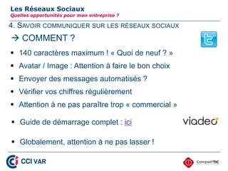 4. SAVOIR COMMUNIQUER SUR LES RÉSEAUX SOCIAUX
Les Réseaux Sociaux
Quelles opportunités pour mon entreprise ?
 140 caractères maximum ! « Quoi de neuf ? »
 Avatar / Image : Attention à faire le bon choix
 Envoyer des messages automatisés ?
 Vérifier vos chiffres régulièrement
 Attention à ne pas paraître trop « commercial »
 COMMENT ?
 Guide de démarrage complet : ici
 Globalement, attention à ne pas lasser !
27
 