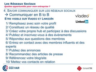 4. SAVOIR COMMUNIQUER SUR LES RÉSEAUX SOCIAUX
Les Réseaux Sociaux
Quelles opportunités pour mon entreprise ?
 Communiquer en B to B
ETRE VISIBLE SUR VIADEO ET LINKEDIN
1/ Remplissez avec soin votre profil
2/ Constituez un réseau de qualité
3/ Créez votre propre hub et participez à des discussions
4/ Publiez et inscrivez-vous à des évènements
5/ Répondez aux questions des membres
6/ Entrez en contact avec des membres influents et des
experts
7/ Publiez des annonces
8/ Recommandez des articles de presse
9/ Référencez votre blog/site
10/ Mettez vos contacts en relation
30
 