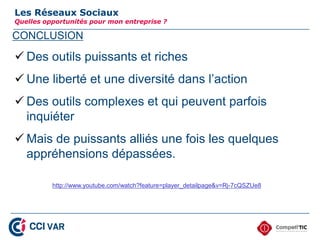CONCLUSION
Les Réseaux Sociaux
Quelles opportunités pour mon entreprise ?
 Des outils puissants et riches
 Une liberté et une diversité dans l’action
 Des outils complexes et qui peuvent parfois
inquiéter
 Mais de puissants alliés une fois les quelques
appréhensions dépassées.
http://www.youtube.com/watch?feature=player_detailpage&v=Rj-7cQSZUe8
Merci de votre attention.
34
 