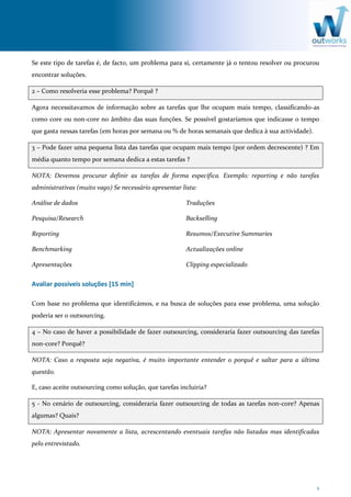 2
Se este tipo de tarefas é, de facto, um problema para si, certamente já o tentou resolver ou procurou
encontrar soluções.
2 – Como resolveria esse problema? Porquê ?
Agora necessitavamos de informação sobre as tarefas que lhe ocupam mais tempo, classificando-as
como core ou non-core no âmbito das suas funções. Se possível gostaríamos que indicasse o tempo
que gasta nessas tarefas (em horas por semana ou % de horas semanais que dedica à sua actividade).
3 – Pode fazer uma pequena lista das tarefas que ocupam mais tempo (por ordem decrescente) ? Em
média quanto tempo por semana dedica a estas tarefas ?
NOTA: Devemos procurar definir as tarefas de forma específica. Exemplo: reporting e não tarefas
administrativas (muito vago) Se necessário apresentar lista:
Análise de dados
Pesquisa/Research
Reporting
Benchmarking
Apresentações
Traduções
Backselling
Resumos/Executive Summaries
Actualizações online
Clipping especializado
Avaliar possíveis soluções [15 min]
Com base no problema que identificámos, e na busca de soluções para esse problema, uma solução
poderia ser o outsourcing.
4 – No caso de haver a possibilidade de fazer outsourcing, consideraria fazer outsourcing das tarefas
non-core? Porquê?
NOTA: Caso a resposta seja negativa, é muito importante entender o porquê e saltar para a última
questão.
E, caso aceite outsourcing como solução, que tarefas incluiria?
5 - No cenário de outsourcing, consideraria fazer outsourcing de todas as tarefas non-core? Apenas
algumas? Quais?
NOTA: Apresentar novamente a lista, acrescentando eventuais tarefas não listadas mas identificadas
pelo entrevistado.
 