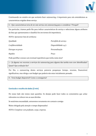 3
Continuando no cenário em que aceitaria fazer outsourcing, é importante para nós entendermos as
características exigidas desse serviço.
6 – Que características teria de ter este serviço em outsourcing para o considerar ? Porquê?
Em particular, iriamos pedir-lhe para indicar caracteristicas do serviço e seleccionar alguns atributos
da lista que apresentamos e classificá-los em termos de importância.
NOTA: Apresentar lista de atributos:
Qualidade
Confidencialidade
Entregas no prazo
Rapidez
Portofolio de serviço
Disponibilidade 24/7
Personalização
Preço
Pode partilhar conosco um eventual experiência que tenha nesta área?
7 – Já alguma vez recorreu a serviços de outsourcing para alguma das tarefas non-core identificadas?
Quais? Que avaliação faz?
Por fim, o outsourcing destes serviços potencia poupanças (tempo, recursos, financeiros)
significativas, mas obriga a um budget que poderia não estar inicialmente pensado.
8 – Teria budget disponível? Como o conseguiria?
Conclusão e recolha de dados [2 min]
Do nosso lado não temos mais questões. Se desejar pode fazer todos os comentários que achar
relevantes ou colocar-nos as suas dúvidas.
Se sentirmos necessidade, entraremos novamente em contacto consigo.
Muito obrigada pela atenção e tempo dispensados!
NOTA: Completar com profissão, cargo, empresa.
 
