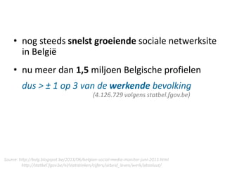 • nog steeds snelst groeiende sociale netwerksite
in België
• nu meer dan 1,5 miljoen Belgische profielen
dus > ± 1 op 3 van de werkende bevolking
(4.126.729 volgens statbel.fgov.be)
Source: http://bvlg.blogspot.be/2013/06/belgian-social-media-monitor-juni-2013.html
http://statbel.fgov.be/nl/statistieken/cijfers/arbeid_leven/werk/absoluut/
 