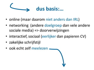 dus basis:…
• online (maar daarom niet anders dan IRL)
• networking (andere doelgroep dan vele andere
sociale media) => doorverwijzingen
• interactief, sociaal (eerlijker dan papieren CV)
• zakelijke schrijfstijl
• ook echt zelf meelezen
 