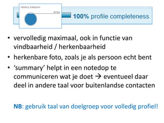 • vervolledig maximaal, ook in functie van
vindbaarheid / herkenbaarheid
• herkenbare foto, zoals je als persoon echt bent
• ‘summary’ helpt in een notedop te
communiceren wat je doet  eventueel daar
deel in andere taal voor buitenlandse contacten
NB: gebruik taal van doelgroep voor volledig profiel!
 