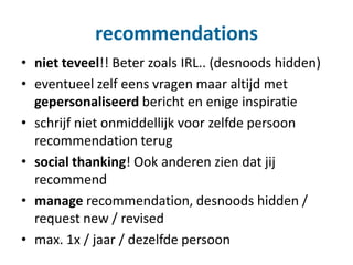recommendations
• niet teveel!! Beter zoals IRL.. (desnoods hidden)
• eventueel zelf eens vragen maar altijd met
gepersonaliseerd bericht en enige inspiratie
• schrijf niet onmiddellijk voor zelfde persoon
recommendation terug
• social thanking! Ook anderen zien dat jij
recommend
• manage recommendation, desnoods hidden /
request new / revised
• max. 1x / jaar / dezelfde persoon
 