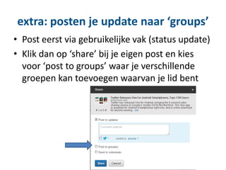 extra: posten je update naar ‘groups’
• Post eerst via gebruikelijke vak (status update)
• Klik dan op ‘share’ bij je eigen post en kies
voor ‘post to groups’ waar je verschillende
groepen kan toevoegen waarvan je lid bent
 