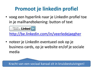 Promoot je linkedin profiel
• voeg een hyperlink naar je LinkedIn profiel toe
in je mailhandtekening: button of text
http://be.linkedin.com/in/veerledejaegher
• noteer je LinkedIn eventueel ook op je
business cards, op je website en/of je sociale
media
Kracht van een sociaal kanaal zit in kruisbestuivingen!
 