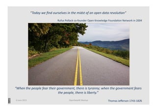 “When	
  the	
  people	
  fear	
  their	
  government,	
  there	
  is	
  tyranny;	
  when	
  the	
  government	
  fears	
  
the	
  people,	
  there	
  is	
  liberty.”	
  	
  
	
  
Thomas	
  Jeﬀerson	
  1743-­‐1826	
  
“Today	
  we	
  ﬁnd	
  ourselves	
  in	
  the	
  midst	
  of	
  an	
  open	
  data	
  revolu>on”	
  
	
  
Rufus	
  Pollack	
  co-­‐founder	
  Open	
  Knowledge	
  FoundaCon	
  Network	
  in	
  2004	
  
6	
  June	
  2013	
   OpenDataHK	
  Meetup	
   1	
  
 