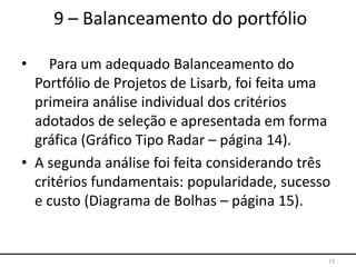 • Para um adequado Balanceamento do
Portfólio de Projetos de Lisarb, foi feita uma
primeira análise individual dos critérios
adotados de seleção e apresentada em forma
gráfica (Gráfico Tipo Radar – página 14).
• A segunda análise foi feita considerando três
critérios fundamentais: popularidade, sucesso
e custo (Diagrama de Bolhas – página 15).
13
9 – Balanceamento do portfólio
 