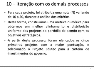 19
10 – Iteração com os demais processos
• Para cada projeto, foi atribuída uma nota (N) variando
de 10 a 50, durante a análise dos critérios.
• Desta forma, construímos uma métrica numérica para
obtermos um melhor alinhamento e distribuição
uniforme dos projetos do portfólio de acordo com os
objetivos estratégicos.
• A partir deste processo, foram elencados os cinco
primeiros projetos com a maior pontuação, e
selecionado o Projeto Edutec para a carteira de
investimentos do governo.
 