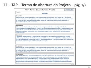 20
11 – TAP – Termo de Abertura do Projeto – pág. 1/2
Projeto
Descrição
Justificativa
Objetivos
Requisitos
Designação
Fl. 1/2
Plataforma de Ensino à distância, com comunicação via internet, para alunos do 1o grau e do
ensino médio das escolas públicas e particulares destinada a complementar as aulas presenciais
na escola através da disponibilização aos alunos de exercícios, jogos, textos adicionais e
disponibilização de links correlatos.
O Sr. Valdir Allevato, formado em Ciências Contábeis, com curso de especialização em Gestão de
Projetos e com MBA em Gestão Empresarial pela FGV será o Gerente do Projeto Edutec.
A experiência do Sr. Valdir Allevato é superior à dez anos na liderança de vários projetos
relevantes com excelentes resultados no Ministério da Educação de Lisarb. Isso mais que o
qualifica como lider para este projeto estratégico, desafiador e fundamental para o futuro de
Lisarb
TAP - Termo de Abertura do Projeto P 001/13
Edutec
Plataforma de Ensino à distância, com comunicação via internet, para alunos do 1o
grau e do
ensino médio das escolas públicas e particulares destinada a complementar as aulas presenciais
na escola através da disponibilização aos alunos de exercícios, jogos, textos adicionais e
disponibilização de links correlatos.
Este projeto visa atender prioritariamente o seguinte objetivo estratégico de Lisarb:
Para estabelecer uma ponte entre o Lisarb do presente e Lisarb do futuro, é inprescindível uma
educação de qualidade, formadora de cidadãos comprometidos com uma vida social solidária e
preparados para os desafios de uma sociedade cada vez mais demandante de informação e
conhecimento
- Melhorar drasticamente a qualidade do ensino de 1o. grau e do ensino médio das escolas
públicas e particulares de Lisarb elevando em 50% a nota média do ENEM até 2016, atingindo
70% da população de crianças de Lisarb e utilizando somente a verba planejada para projetos de
Tecnologia da Informação do Ministério da Educação.
 