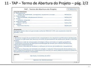 21
11 - TAP – Termo de Abertura do Projeto – pág. 2/2
Lista de milestones
Orçamento
Riscos
Sponsor
Fl. 2/2
São Paulo, 13 de Maio de 2013
Sponsor: Dr. Daniel Lorenzon
O projeto Edutec deve ser gerenciado conforme P001/13-1 PTF com orçamento total de
R$168,2 mio.
- Minimizar tempo de permanência dos computadores nos depósitos do Ministério da Educação.
- Envolver as lideranças das diversas correntes de pensamento de professores desde o início do
projeto.
- Estabelecer rede de comunicação estratégica eficaz com todas as regiões geográficas.
- Selecionar os técnicos do Ministério da Educação de acordo com critérios técnicos mas
sobretudo comportamentais.
- Monitorar o mercado de hardware e software em termos de tendências e lançamentos
futuros.
- Reforçar as clausulas nas licitações em relação a "robustez" financeira dos fornecedores e os
seus respectivos históricos de cumprimento de contrato em obras públicas do governo federal e
dos governos estaduais e municipais.
TAP - Termo de Abertura do Projeto P 001/13
1 - Planejamento
- análise de Viabilidade, cronograma, orçamento e escopo ...................... 30/Set/13
2 - Especificação
- funcionalidade, detalhamento técnico ................................................... 30/Dez/14
3 - Testes
- unitário, integrado ................................................................................. 30/Jun/15
4 - Implementação
- piloto, roll out ........................................................................................ 15/Fev/16
5 - Suporte
- funcional, técnico ................................................................................... 30/Dez/16
 