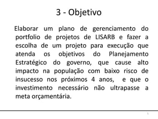3 - Objetivo
Elaborar um plano de gerenciamento do
portfolio de projetos de LISARB e fazer a
escolha de um projeto para execução que
atenda os objetivos do Planejamento
Estratégico do governo, que cause alto
impacto na população com baixo risco de
insucesso nos próximos 4 anos, e que o
investimento necessário não ultrapasse a
meta orçamentária.
5
 