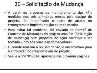 62
20 – Solicitação de Mudança
• A partir do processo de monitoramento dos KPIs
medidos nos seis primeiros meses pela equipe do
projeto, foi identificado o risco de atraso no
cronograma e implementação na rede escolar.
• Para evitar tal problema, foi enviado ao Comitê de
Controle de Mudanças do projeto uma SM (Solicitação
de Mudança) com proposta de ação corretiva a ser
tomada junto aos principais fornecedores.
• O comitê realizou a revisão da SM, e encaminhou para
a aprovação dos responsáveis do projeto.
• Segue a SM Nº 001-0 aprovada nas próximas páginas.
 
