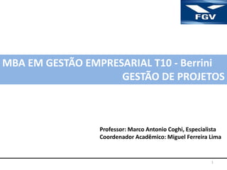1
MBA EM GESTÃO EMPRESARIAL T10 - Berrini
GESTÃO DE PROJETOS
Professor: Marco Antonio Coghi, Especialista
Coordenador Acadêmico: Miguel Ferreira Lima
 