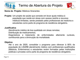 Page 14
Termo de Abertura do Projeto
Nome do Projeto: Médicos Itinerantes
Projeto Um projeto de saúde que consiste em levar ajuda médica à
população que reside em áreas com acesso restrito e recursos
médicos limitados, sendo prestado pelos profissionais de medicina e
estudantes como parte do programa de residência obrigatório.
Justificativa
Atendimento médico de boa qualidade em áreas remotas;
Distribuição de medicamentos;
Diagnósticos e tratamento de enfermidades altamente curáveis,
contribuindo para a diminuição da mortalidade.
Objetivo
Até o ano de 2020, consolidar o programa para oferecer à 80% da
população de LISARB atendimento médico com profissionais qualificados
(Médicos, Enfermeiros) e estudantes recém formados pelas instituições
públicas e privadas como parte do programa de residência obrigatório.
 