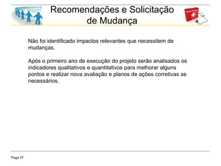 Page 57
Recomendações e Solicitação
de Mudança
Não foi identificado impactos relevantes que necessitem de
mudanças.
Após o primeiro ano de execução do projeto serão analisados os
indicadores qualitativos e quantitativos para melhorar alguns
pontos e realizar nova avaliação e planos de ações corretivas se
necessários.
 