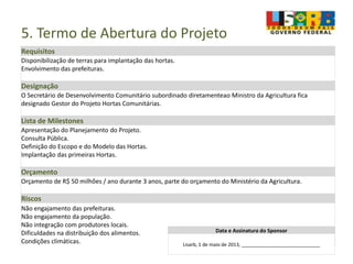 5. Termo de Abertura do Projeto
Requisitos
Disponibilização de terras para implantação das hortas.
Envolvimento das prefeituras.
Designação
O Secretário de Desenvolvimento Comunitário subordinado diretamenteao Ministro da Agricultura fica
designado Gestor do Projeto Hortas Comunitárias.
Lista de Milestones
Apresentação do Planejamento do Projeto.
Consulta Pública.
Definição do Escopo e do Modelo das Hortas.
Implantação das primeiras Hortas.
Orçamento
Orçamento de R$ 50 milhões / ano durante 3 anos, parte do orçamento do Ministério da Agricultura.
Riscos
Não engajamento das prefeituras.
Não engajamento da população.
Não integração com produtores locais.
Dificuldades na distribuição dos alimentos.
Condições climáticas.
Data e Assinatura do Sponsor
Lisarb, 1 de maio de 2013, _____________________________
 