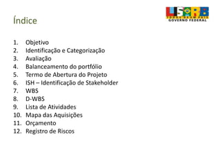 Índice
1. Objetivo
2. Identificação e Categorização
3. Avaliação
4. Balanceamento do portfólio
5. Termo de Abertura do Projeto
6. ISH – Identificação de Stakeholder
7. WBS
8. D-WBS
9. Lista de Atividades
10. Mapa das Aquisições
11. Orçamento
12. Registro de Riscos
 