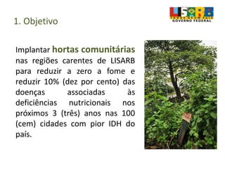 1. Objetivo
Implantar hortas comunitárias
nas regiões carentes de LISARB
para reduzir a zero a fome e
reduzir 10% (dez por cento) das
doenças associadas às
deficiências nutricionais nos
próximos 3 (três) anos nas 100
(cem) cidades com pior IDH do
país.
 