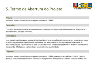 5. Termo de Abertura do Projeto
Projeto
Implantar hortas comunitárias nas regiões carentes de LISARB.
Descrição
O Projeto Horas Comunitárias atendera diversos objetivos estratégicos de LISABR nas áreas de educação,
meio ambiente, saúde e economia.
Justificativa
Uma parcela significativa da população de LISARB tem fome ou deficiência de nutrientes importantes o que
acarreta em problemas de saúde que desdobram em diversas outras dificuldades que deterioram os
indicadores sociais e econômicos do país. Essas deficiências alimentares são fruto de diversos fatores como
baixa renda, difícil acesso a alimentação saudável, baixa escolaridade.
Objetivo
Implantar hortas comunitárias nas regiões carentes de LISARB para reduzir a 0 a fome e reduzir 10% das
doenças associadas às deficiências nutricionais nos próximos 3 anos nas 100 cidades com pior IDH do país.
 